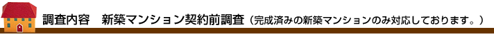 調査内容　新築マンション契約前調査（完成済みの新築マンションのみ対応しております。）